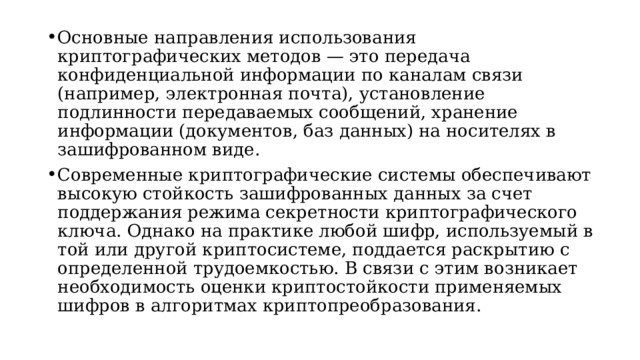 Основные направления использования криптографических методов — это передача конфиденциальной информации по каналам связи (например, электронная почта), установление подлинности передаваемых сообщений, хранение информации (документов, баз данных) на носителях в зашифрованном виде. Современные криптографические системы обеспечивают высокую стойкость зашифрованных данных за счет поддержания режима секретности криптографического ключа. Однако на практике любой шифр, используемый в той или другой криптосистеме, поддается раскрытию с определенной трудоемкостью. В связи с этим возникает необходимость оценки криптостойкости применяемых шифров в алгоритмах криптопреобразования.