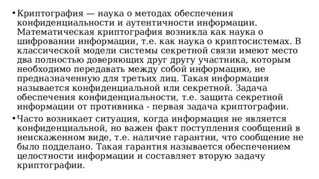 Криптография — наука о методах обеспечения конфиденциальности и аутентичности информации. Математическая криптография возникла как наука о шифровании информации, т.е. как наука о криптосистемах. В классической модели системы секретной связи имеют место два полностью доверяющих друг другу участника, которым необходимо передавать между собой информацию, не предназначенную для третьих лиц. Такая информация называется конфиденциальной или секретной. Задача обеспечения конфиденциальности, т.е. защита секретной информации от противника - первая задача криптографии. Часто возникает ситуация, когда информация не является конфиденциальной, но важен факт поступления сообщений в неискаженном виде, т.е. наличие гарантии, что сообщение не было подделано. Такая гарантия называется обеспечением целостности информации и составляет вторую задачу криптографии.