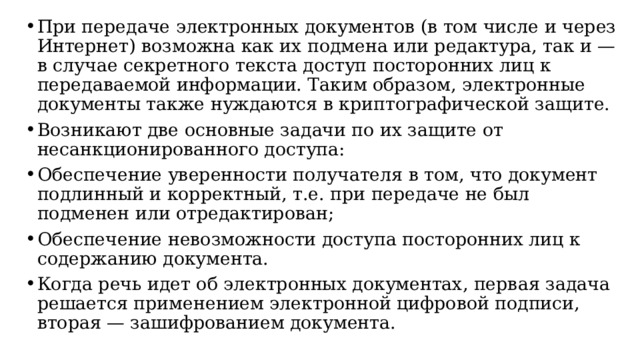 При передаче электронных документов (в том числе и через Интернет) возможна как их подмена или редактура, так и — в случае секретного текста доступ посторонних лиц к передаваемой информации. Таким образом, электронные документы также нуждаются в криптографической защите. Возникают две основные задачи по их защите от несанкционированного доступа: Обеспечение уверенности получателя в том, что документ подлинный и корректный, т.е. при передаче не был подменен или отредактирован; Обеспечение невозможности доступа посторонних лиц к содержанию документа. Когда речь идет об электронных документах, первая задача решается применением электронной цифровой подписи, вторая — зашифрованием документа.