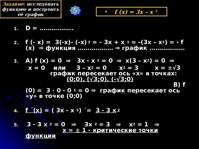 Задание: исследовать функцию и построить её график 5 f (x) = 3x – x  3  D = ……………..  f (- x) =  3(-x) - (-x) 3 = - 3x + x  3 = -(3x – x 3 ) = - f (x)   функция ………………  график ……………… А) f (x) = 0     3x - x  3 = 0    x(3 – x 2 ) = 0      x = 0 или 3 – x 2 = 0 x 2 = 3 x =  √3 график пересекает ось «х» в точках: (0;0), ( √3 ;0), (- √3 ;0) В) f ( 0 ) = 3 · 0 - 0  3  = 0   график пересекает ось «у» в точке (0;0)  f ´ (x) = ( 3х - x  3 ) ´= 3 -  3  х 2  5. 3 - 3  х 2 = 0    3х 2 = 3  х 2 = 1   х =  1 - критические точки функции у х