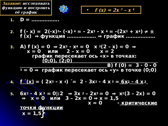 Задание: исследовать функцию и построить её график 7 f (x) = 2x 3  – x  4  D = ……………..  f (- x) =  2(-x) 3 - (-x)  4 = - 2x 3 - x  4 = -(2x 3 + x 4 )   ± f (x)   функция ………………  график ……………… А) f (x) = 0   2x 3 - x 4 = 0 x  3 (2 – x) = 0    x = 0 или 2 – x = 0 x = 2 график пересекает ось «х» в точках: (0;0), ( 2 ;0 ) В) f ( 0 ) = 3 · 0 - 0  3  = 0   график пересекает ось «у» в точке (0;0)  f ´ (x) = (  2 х 3 - x  4 ) ´= 2 · 3 x 2 - 4 х  3 = 6x 2 - 4 х  3   6x 2 - 4 х  3  = 0|:2    3х 2  – 2x 3 = 0   х 2 (3 – 2x) = 0    x = 0 или 3 – 2х = 0  х = 1,5 х = 0 - критические точки функции  х = 1,5 у } х