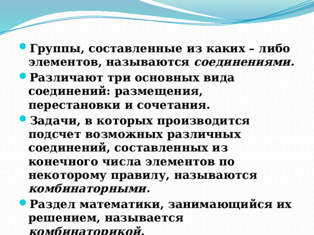 Группы, составленные из каких – либо элементов, называются соединениями. Различают три основных вида соединений: размещения, перестановки и сочетания. Задачи, в которых производится подсчет возможных различных соединений, составленных из конечного числа элементов по некоторому правилу, называются комбинаторными. Раздел математики, занимающийся их решением, называется комбинаторикой.