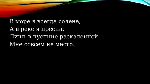 В море я всегда солена, А в реке я пресна. Лишь в пустыне раскаленной Мне совсем не место.