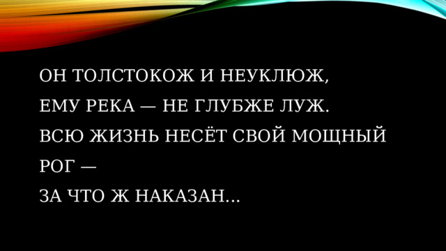 Он толстокож и неуклюж,  Ему река — не глубже луж.  Всю жизнь несёт свой мощный рог —  За что ж наказан...