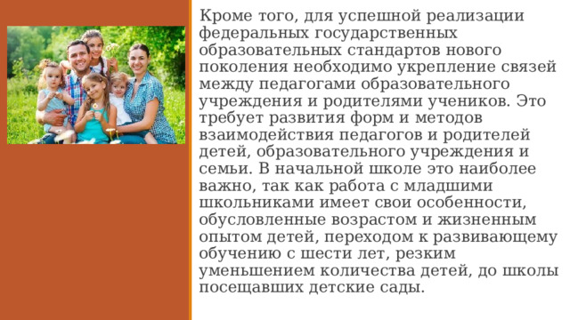 Кроме того, для успешной реализации федеральных государственных образовательных стандартов нового поколения необходимо укрепление связей между педагогами образовательного учреждения и родителями учеников. Это требует развития форм и методов взаимодействия педагогов и родителей детей, образовательного учреждения и семьи. В начальной школе это наиболее важно, так как работа с младшими школьниками имеет свои особенности, обусловленные возрастом и жизненным опытом детей, переходом к развивающему обучению с шести лет, резким уменьшением количества детей, до школы посещавших детские сады.