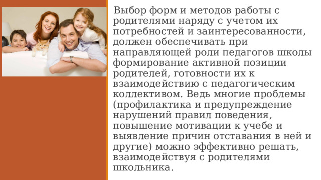 Выбор форм и методов работы с родителями наряду с учетом их потребностей и заинтересованности, должен обеспечивать при направляющей роли педагогов школы формирование активной позиции родителей, готовности их к взаимодействию с педагогическим коллективом. Ведь многие проблемы (профилактика и предупреждение нарушений правил поведения, повышение мотивации к учебе и выявление причин отставания в ней и другие) можно эффективно решать, взаимодействуя с родителями школьника.