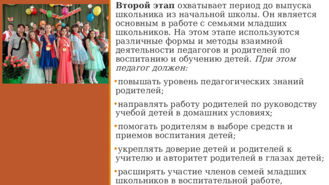 Второй этап охватывает период до выпуска школьника из начальной школы. Он является основным в работе с семьями младших школьников. На этом этапе используются различные формы и методы взаимной деятельности педагогов и родителей по воспитанию и обучению детей. При этом педагог должен: повышать уровень педагогических знаний родителей; направлять работу родителей по руководству учебой детей в домашних условиях; помогать родителям в выборе средств и приемов воспитания детей; укреплять доверие детей и родителей к учителю и авторитет родителей в глазах детей; расширять участие членов семей младших школьников в воспитательной работе, школьных мероприятиях.