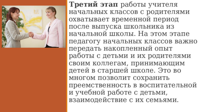 Третий этап работы учителя начальных классов с родителями охватывает временной период после выпуска школьника из начальной школы. На этом этапе педагогу начальных классов важно передать накопленный опыт работы с детьми и их родителями своим коллегам, принимающим детей в старшей школе. Это во многом позволит сохранить преемственность в воспитательной и учебной работе с детьми, взаимодействие с их семьями.