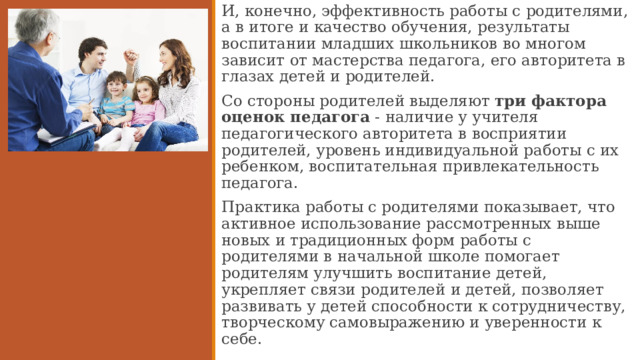 И, конечно, эффективность работы с родителями, а в итоге и качество обучения, результаты воспитании младших школьников во многом зависит от мастерства педагога, его авторитета в глазах детей и родителей. Со стороны родителей выделяют три фактора оценок педагога - наличие у учителя педагогического авторитета в восприятии родителей, уровень индивидуальной работы с их ребенком, воспитательная привлекательность педагога. Практика работы с родителями показывает, что активное использование рассмотренных выше новых и традиционных форм работы с родителями в начальной школе помогает родителям улучшить воспитание детей, укрепляет связи родителей и детей, позволяет развивать у детей способности к сотрудничеству, творческому самовыражению и уверенности к себе.