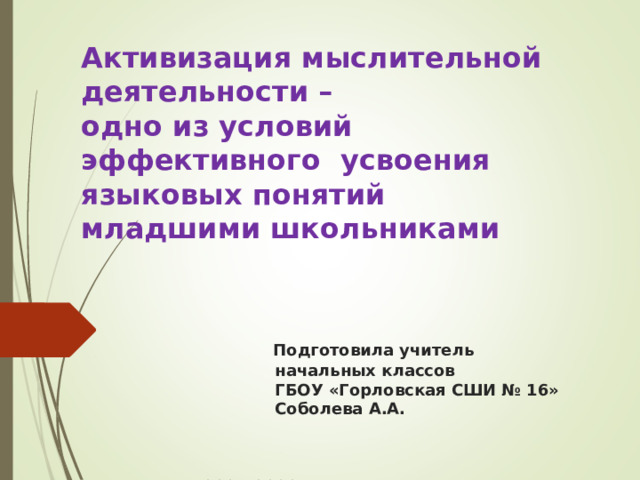 Активизация мыслительной деятельности –  одно из условий  эффективного усвоения языковых понятий  младшими школьниками        Подготовила учитель  начальных классов  ГБОУ «Горловская СШИ № 16»  Соболева А.А.     2021-2022 уч.год