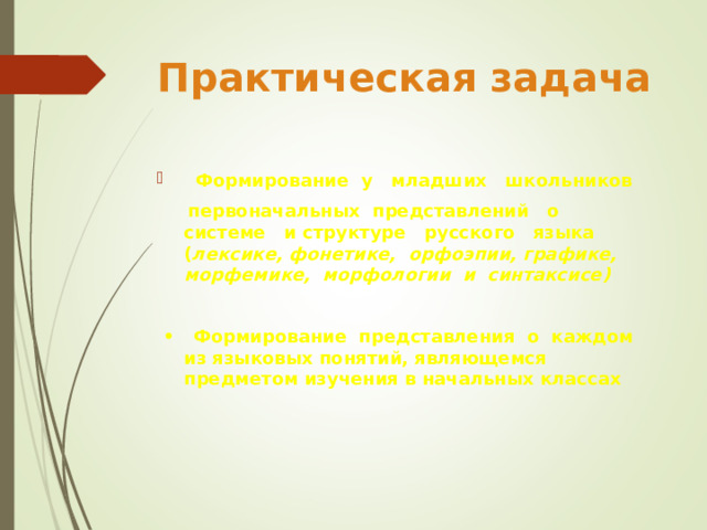 Практическая задача  Формирование у младших школьников  первоначальных представлений о системе и структуре русского языка ( лексике, фонетике, орфоэпии, графике, морфемике, морфологии и синтаксисе)  • Формирование представления о каждом из языковых понятий, являющемся предметом изучения в начальных классах