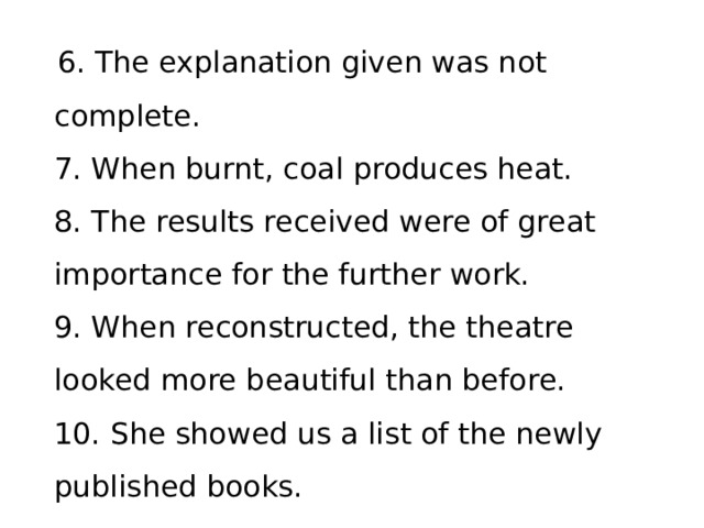 6. The explanation given was not complete.   7. When burnt, coal produces heat.   8. The results received were of great importance for the further work.   9. When reconstructed, the theatre looked more beautiful than before.   10. She showed us a list of the newly published books.