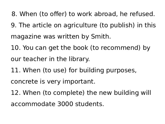 8. When (to offer) to work abroad, he refused.   9. The article on agriculture (to publish) in this magazine was written by Smith.   10. You can get the book (to recommend) by our teacher in the library.   11. When (to use) for building purposes, concrete is very important.   12. When (to complete) the new building will accommodate 3000 students.