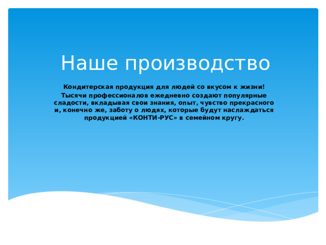 Наше производство Кондитерская продукция для людей со вкусом к жизни! Тысячи профессионалов ежедневно создают популярные сладости, вкладывая свои знания, опыт, чувство прекрасного и, конечно же, заботу о людях, которые будут наслаждаться продукцией «КОНТИ-РУС» в семейном кругу.