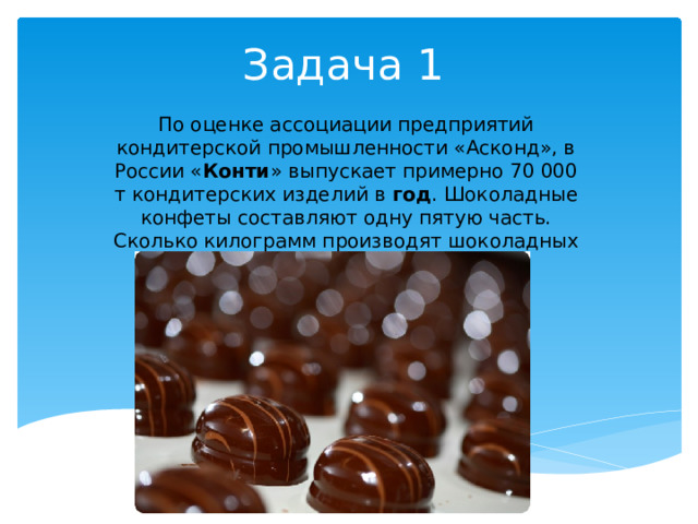 Задача 1 По оценке ассоциации предприятий кондитерской промышленности «Асконд», в России « Конти » выпускает примерно 70 000 т кондитерских изделий в  год . Шоколадные конфеты составляют одну пятую часть. Сколько килограмм производят шоколадных конфет