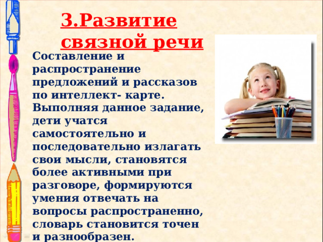 3.Развитие связной речи Составление и распространение предложений и рассказов по интеллект- карте. Выполняя данное задание, дети учатся самостоятельно и последовательно излагать свои мысли, становятся более активными при разговоре, формируются умения отвечать на вопросы распространенно, словарь становится точен и разнообразен.