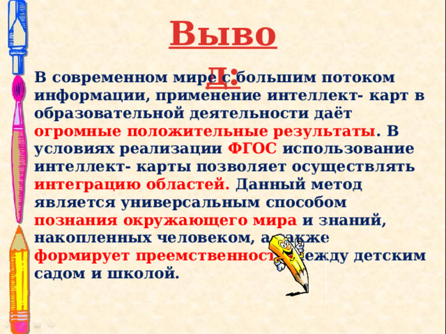 Вывод: В современном мире с большим потоком информации, применение интеллект- карт в образовательной деятельности даёт огромные положительные результаты . В условиях реализации ФГОС использование интеллект- карты позволяет осуществлять интеграцию областей. Данный метод является универсальным способом познания окружающего мира и знаний, накопленных человеком, а также формирует преемственность между детским садом и школой.