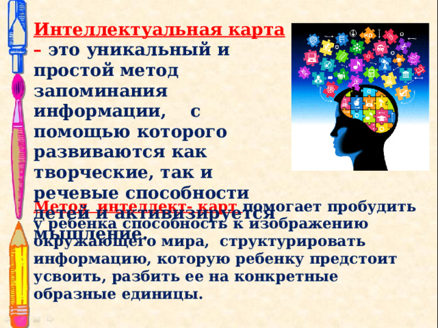 Интеллектуальная карта – это уникальный и простой метод запоминания информации, с помощью которого развиваются как творческие, так и речевые способности детей и активизируется мышление. Метод интеллект- карт помогает пробудить у ребёнка способность к изображению окружающего мира, структурировать информацию, которую ребенку предстоит усвоить, разбить ее на конкретные образные единицы.