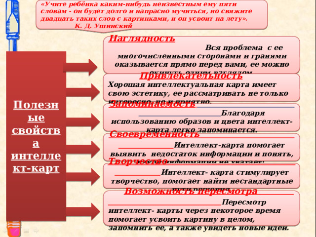 «Учите ребёнка каким-нибудь неизвестным ему пяти словам - он будет долго и напрасно мучиться, но свяжите двадцать таких слов с картинками, и он усвоит на лету».    К. Д. Ушинский  Наглядность    Вся проблема с ее многочисленными сторонами и гранями оказывается прямо перед вами, ее можно окинуть одним взглядом.  Полезные свойства интеллект-карт   Привлекательность Хорошая интеллектуальная карта имеет свою эстетику, ее рассматривать не только интересно, но и приятно.  Запоминаемость   Благодаря использованию образов и цвета интеллект-карта легко запоминается.   Своевременность Интеллект-карта помогает выявить недостаток информации и понять, какой информации не хватает;   Творчество Интеллект- карта стимулирует творчество, помогает найти нестандартные пути решения    Возможность пересмотра Пересмотр интеллект- карты через некоторое время помогает усвоить картину в целом, запомнить ее, а также увидеть новые идеи.