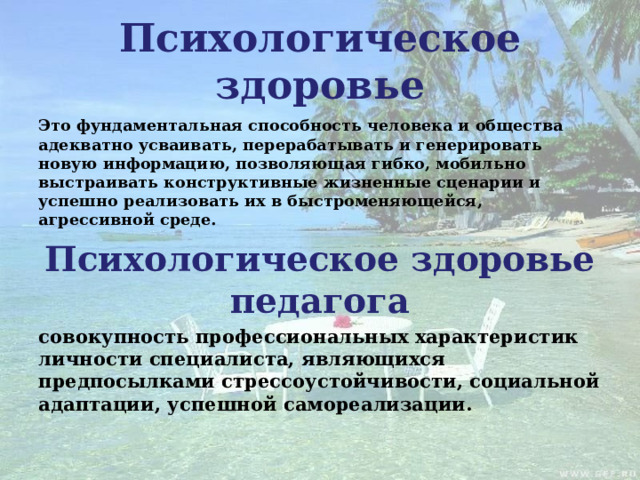 Психологическое здоровье Это фундаментальная способность человека и общества адекватно усваивать, перерабатывать и генерировать новую информацию, позволяющая гибко, мобильно выстраивать конструктивные жизненные сценарии и успешно реализовать их в быстроменяющейся, агрессивной среде. Психологическое здоровье педагога совокупность профессиональных характеристик личности специалиста, являющихся предпосылками стрессоустойчивости, социальной адаптации, успешной самореализации.