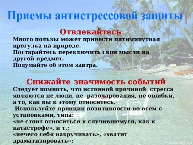 Отвлекайтесь Много пользы может принести пятиминутная прогулка на природе. Постарайтесь переключить свои мысли на другой предмет. Подумайте об этом завтра. Снижайте значимость событий Следует помнить, что истинной причиной стресса являются не люди, не разочарования, не ошибки, а то, как вы к этому относитесь.  Используйте принцип позитивности во всем с установками, типа: «не стоит относиться к случившемуся, как к катастрофе», и т.; «нечего себя накручивать», «хватит драматизировать»;