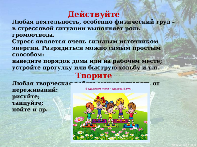 Действуйте Любая деятельность, особенно физический труд – в стрессовой ситуации выполняет роль громоотвода. Стресс является очень сильным источником энергии. Разрядиться можно самым простым способом: наведите порядок дома или на рабочем месте; устройте прогулку или быструю ходьбу и т.п. Творите Любая творческая работа может исцелять от переживаний: рисуйте; танцуйте; пойте и др.