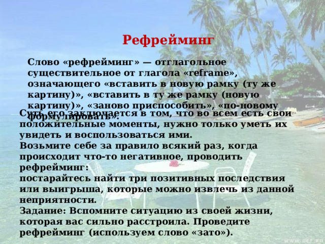 Рефрейминг Слово «рефрейминг» — отглагольное существительное от глагола «reframe», означающего «вставить в новую рамку (ту же картину)», «вставить в ту же рамку (новую картину)», «заново приспособить», «по-новому формулировать». Суть его заключается в том, что во всем есть свои положительные моменты, нужно только уметь их увидеть и воспользоваться ими. Возьмите себе за правило всякий раз, когда происходит что-то негативное, проводить рефрейминг: постарайтесь найти три позитивных последствия или выигрыша, которые можно извлечь из данной неприятности. Задание: Вспомните ситуацию из своей жизни, которая вас сильно расстроила. Проведите рефрейминг (используем слово «зато»).