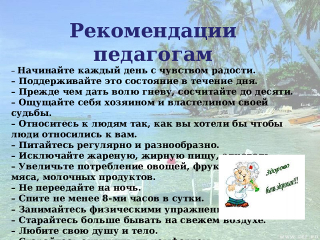 Рекомендации педагогам – Начинайте каждый день с чувством радости. – Поддерживайте это состояние в течение дня. – Прежде чем дать волю гневу, сосчитайте до десяти. – Ощущайте себя хозяином и властелином своей судьбы. – Относитесь к людям так, как вы хотели бы чтобы люди относились к вам. – Питайтесь регулярно и разнообразно. – Исключайте жареную, жирную пищу, алкоголь. – Увеличьте потребление овощей, фруктов, рыбы, мяса, молочных продуктов. – Не переедайте на ночь. – Спите не менее 8-ми часов в сутки. – Занимайтесь физическими упражнениями. – Старайтесь больше бывать на свежем воздухе. – Любите свою душу и тело. – Старайтесь окружить их комфортом.