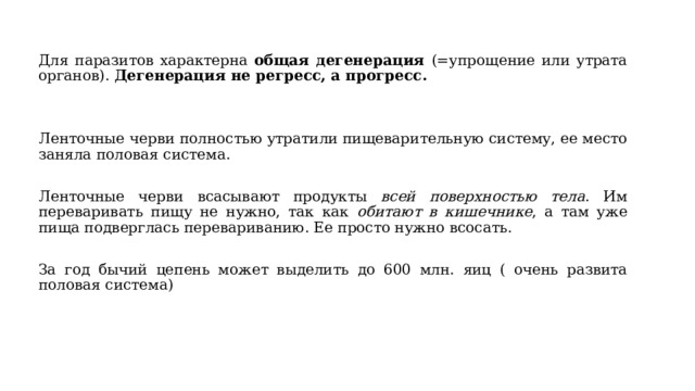 Для паразитов характерна общая дегенерация (=упрощение или утрата органов). Дегенерация не регресс, а прогресс.   Ленточные черви полностью утратили пищеварительную систему, ее место заняла половая система. Ленточные черви всасывают продукты всей поверхностью тела . Им переваривать пищу не нужно, так как обитают в кишечнике , а там уже пища подверглась перевариванию. Ее просто нужно всосать. За год бычий цепень может выделить до 600 млн. яиц ( очень развита половая система)