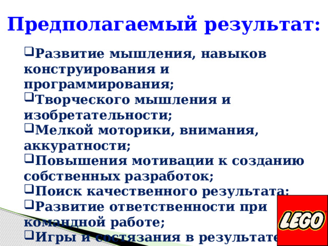 Предполагаемый результат:  Развитие мышления, навыков конструирования и программирования; Творческого мышления и изобретательности; Мелкой моторики, внимания, аккуратности; Повышения мотивации к созданию собственных разработок; Поиск качественного результата; Развитие ответственности при командной работе; Игры и состязания в результате в целях к мотивации к обучению.