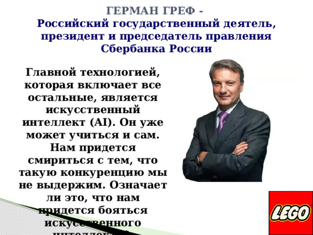 Герман Греф -  Российский государственный деятель, президент и председатель правления Сбербанка России Главной технологией, которая включает все остальные, является искусственный интеллект (AI). Он уже может учиться и сам. Нам придется смириться с тем, что такую конкуренцию мы не выдержим. Означает ли это, что нам придется бояться искусственного интеллекта? И да, и нет.