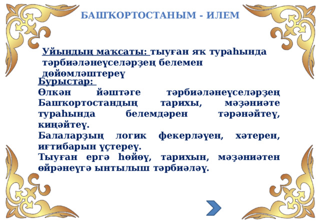 Башҡортостаным - илем Уйындың маҡсаты: тыуған яҡ тураһында тәрбиәләнеүселәрҙең белемен дөйөмләштереү Бурыстар: Өлкән йәштәге тәрбиәләнеүселәрҙең Башҡортостандың тарихы, мәҙәниәте тураһында белемдәрен тәрәнәйтеү, киңәйтеү. Балаларҙың логик фекерләүен, хәтерен, иғтибарын үҫтереү. Тыуған ергә һөйөү, тарихын, мәҙәниәтен өйрәнеүгә ынтылыш тәрбиәләү.