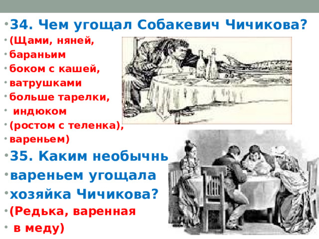 34. Чем угощал Собакевич Чичикова? (Щами, няней, бараньим боком с кашей, ватрушками больше тарелки,  индюком (ростом с теленка), вареньем) 35. Каким необычным вареньем угощала хозяйка Чичикова? (Редька, варенная  в меду)