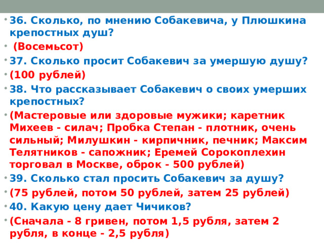 36. Сколько, по мнению Собакевича, у Плюшкина крепостных душ?  (Восемьсот) 37. Сколько просит Собакевич за умершую душу? (100 рублей) 38. Что рассказывает Собакевич о своих умерших крепостных? (Мастеровые или здоровые мужики; каретник Михеев - силач; Пробка Степан - плотник, очень сильный; Милушкин - кирпичник, печник; Максим Телятников - сапожник; Еремей Сорокоплехин торговал в Москве, оброк - 500 рублей) 39. Сколько стал просить Собакевич за душу? (75 рублей, потом 50 рублей, затем 25 рублей) 40. Какую цену дает Чичиков? (Сначала - 8 гривен, потом 1,5 рубля, затем 2 рубля, в конце - 2,5 рубля)