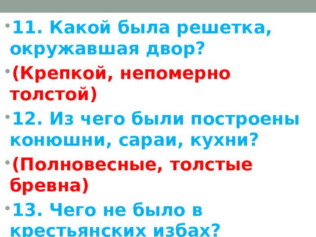 11. Какой была решетка, окружавшая двор? (Крепкой, непомерно толстой) 12. Из чего были построены конюшни, сараи, кухни? (Полновесные, толстые бревна) 13. Чего не было в крестьянских избах? (Резных узоров, прочих затей)