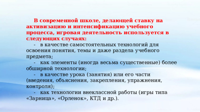 В современной школе, делающей ставку на активизацию и интенсификацию учебного процесса, игровая деятельность используется в следующих случаях: -   в качестве самостоятельных технологий для освоения понятия, темы и даже раздела учебного предмета; -   как элементы (иногда весьма существенные) более обширной технологии; -   в качестве урока (занятия) или его части (введения, объяснения, закрепления, упражнения, контроля); -   как технологии внеклассной работы (игры типа «Зарница», «Орленок», КТД и др.).