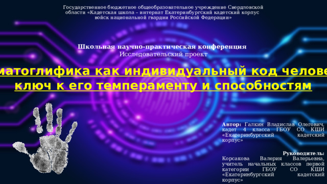 Государственное бюджетное общеобразовательное учреждение Свердловской области «Кадетская школа – интернат Екатеринбургский кадетский корпус  войск национальной гвардии Российской Федерации»   Школьная научно-практическая конференция  Исследовательский проект   Дерматоглифика как индивидуальный код человека –  ключ к его темпераменту и способностям Автор: Галкин Владислав Олегович, кадет 4 класса ГБОУ СО КШИ «Екатеринбургский кадетский корпус»  Руководитель: Корсакова Валерия Валерьевна, учитель начальных классов первой категории ГБОУ СО КШИ «Екатеринбургский кадетский корпус»