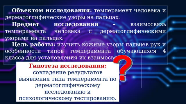 Объектом исследования: темперамент человека и дерматоглифические узоры на пальцах. Предмет исследования – взаимосвязь темперамента человека с дерматоглифическими узорами на пальцах. Цель работы: изучить кожные узоры пальцев рук и особенности типов темперамента обучающихся 4 класса для установления их взаимосвязи. Гипотеза исследования: совпадение результатов  выявления типа темперамента по дерматоглифическому исследованию и психологическому тестированию.