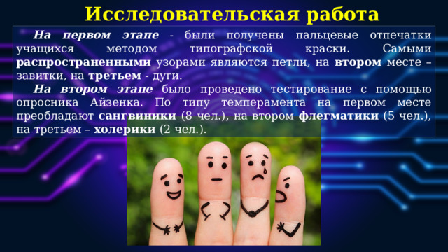 Исследовательская работа На первом этапе  - были получены пальцевые отпечатки учащихся методом типографской краски. Самыми распространенными узорами являются петли, на втором месте – завитки, на третьем - дуги.  На втором этапе  было проведено тестирование с помощью опросника Айзенка. По типу темперамента на первом месте преобладают сангвиники (8 чел.), на втором флегматики (5 чел.), на третьем – холерики (2 чел.).