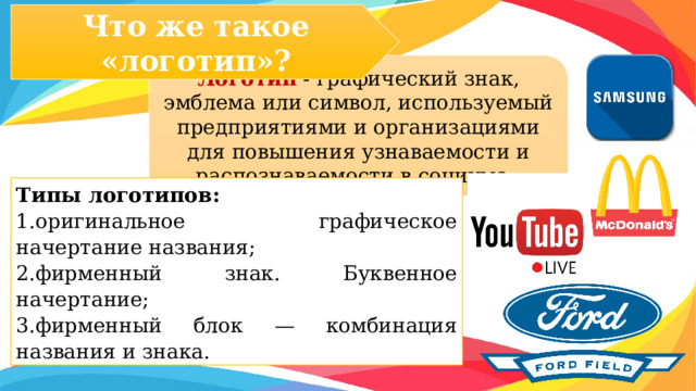 Что же такое «логотип»? Логотип - графический знак, эмблема или символ, используемый предприятиями и организациями для повышения узнаваемости и распознаваемости в социуме. Типы логотипов: 1.оригинальное графическое начертание названия; 2.фирменный знак. Буквенное начертание; 3.фирменный блок — комбинация названия и знака.