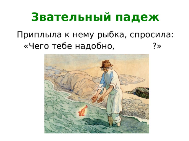 Звательный падеж Приплыла к нему рыбка, спросила: «Чего тебе надобно, ?»  старче