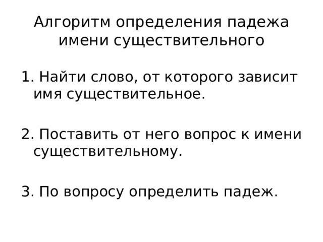 Алгоритм определения падежа имени существительного 1. Найти слово, от которого зависит имя существительное. 2. Поставить от него вопрос к имени существительному. 3. По вопросу определить падеж.