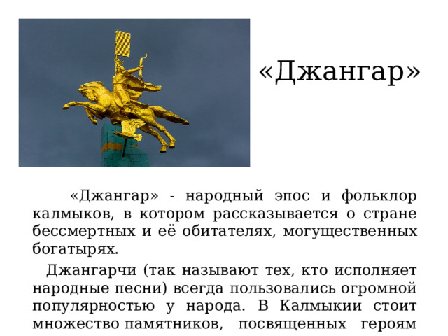 «Джангар»  «Джангар» - народный эпос и фольклор калмыков, в котором рассказывается о стране бессмертных и её обитателях, могущественных богатырях.  Джангарчи (так называют тех, кто исполняет народные песни) всегда пользовались огромной популярностью у народа. В Калмыкии стоит множество памятников, посвященных героям эпоса.