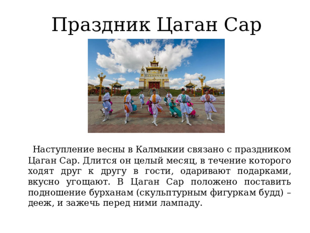 Праздник Цаган Сар  Наступление весны в Калмыкии связано с праздником Цаган Сар. Длится он целый месяц, в течение которого ходят друг к другу в гости, одаривают подарками, вкусно угощают. В Цаган Сар положено поставить подношение бурханам (скульптурным фигуркам будд) – дееж, и зажечь перед ними лампаду.