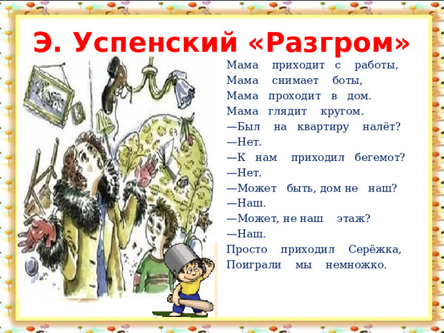 Э. Успенский «Разгром» Мама приходит с работы,                                                Мама снимает боты, Мама проходит в дом. Мама глядит кругом. — Был на квартиру налёт? — Нет. — К нам приходил бегемот? — Нет. — Может быть, дом не наш? — Наш. — Может, не наш этаж? — Наш. Просто приходил Серёжка, Поиграли мы немножко.