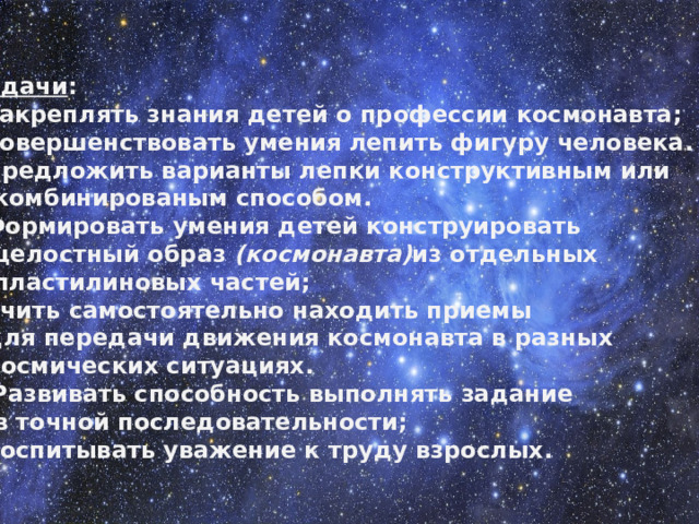 Задачи : Закреплять знания детей о профессии космонавта; Совершенствовать умения лепить фигуру человека. Предложить варианты лепки конструктивным или  комбинированым способом. Формировать умения детей конструировать  целостный образ  (космонавта) из отдельных  пластилиновых частей; Учить самостоятельно находить приемы  для передачи движения космонавта в разных  космических ситуациях.  Развивать способность выполнять задание  в точной последовательности;