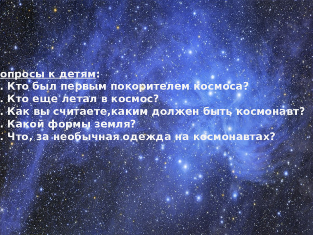 Вопросы к детям : 1. Кто был первым покорителем космоса? 2. Кто еще летал в космос? 3. Как вы считаете,каким должен быть космонавт? 4. Какой формы земля? 5. Что, за необычная одежда на космонавтах?