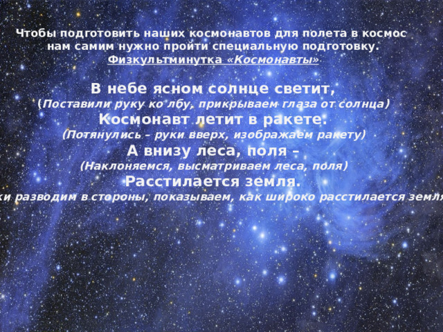 Чтобы подготовить наших космонавтов для полета в космос  нам самим нужно пройти специальную подготовку. Физкультминутка  «Космонавты»  В небе ясном солнце светит, ( Поставили руку ко лбу, прикрываем глаза от солнца) Космонавт летит в ракете. (Потянулись – руки вверх, изображаем ракету) А внизу леса, поля – (Наклоняемся, высматриваем леса, поля) Расстилается земля. ( Руки разводим в стороны, показываем, как широко расстилается земля )