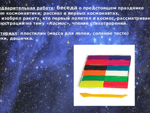 Предварительная работа : беседа о предстоящем празднике – Дне космонавтики; рассказ о первых космонавтах, кто изобрел ракету, кто первый полетел в космос, рассматривание иллюстраций на тему  «Космос» , чтение стихотворений.   Материал : пластилин (масса для лепки, соленое тесто)  стеки, дощечка.