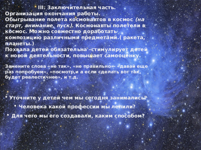 III. Заключительная часть. Организация окончания работы. Обыгрывание полета космонавтов в космос  (на старт, внимание, пуск) . Космонавты полетели в космос. Можно совместно доработать композицию различными предметами.( ракета, планеты.) Похвала детей обязательна –стимулирует детей к новой деятельности, повышает самооценку.  Замените слова «не так», «не правильно»- «давай еще раз попробуем», «посмотр,и а если сделать вот так, будет реалестичнее», и т.д.   Уточните у детей чем мы сегодня занимались? Человека какой профессии мы лепили? Для чего мы его создавали, каким способом?